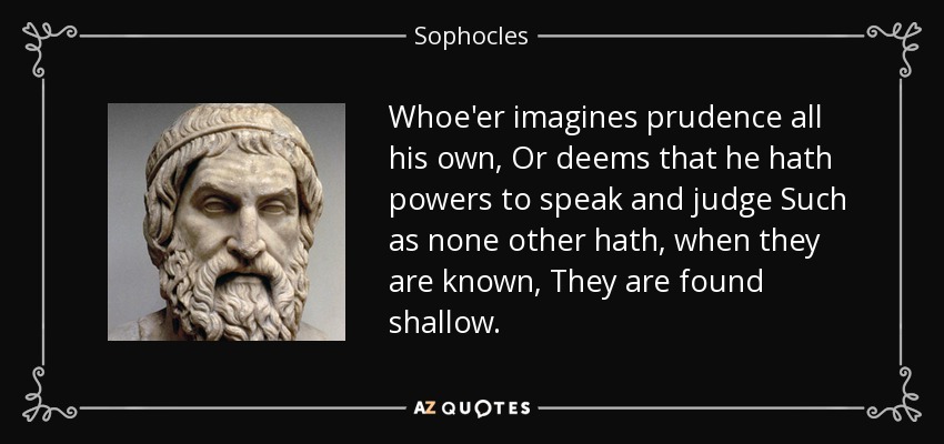 Whoe'er imagines prudence all his own, Or deems that he hath powers to speak and judge Such as none other hath, when they are known, They are found shallow. - Sophocles