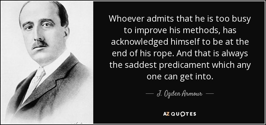 Whoever admits that he is too busy to improve his methods, has acknowledged himself to be at the end of his rope. And that is always the saddest predicament which any one can get into. - J. Ogden Armour