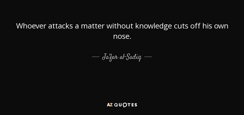 Whoever attacks a matter without knowledge cuts off his own nose. - Ja'far al-Sadiq