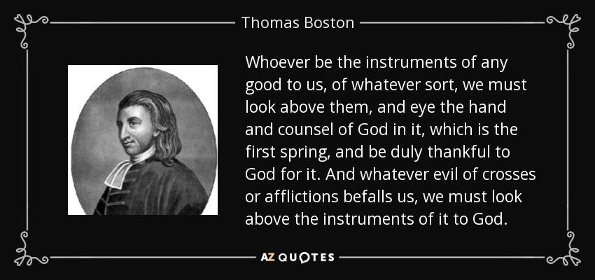 Whoever be the instruments of any good to us, of whatever sort, we must look above them, and eye the hand and counsel of God in it, which is the first spring, and be duly thankful to God for it. And whatever evil of crosses or afflictions befalls us, we must look above the instruments of it to God. - Thomas Boston