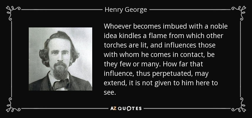 Whoever becomes imbued with a noble idea kindles a flame from which other torches are lit, and influences those with whom he comes in contact, be they few or many. How far that influence, thus perpetuated, may extend, it is not given to him here to see. - Henry George
