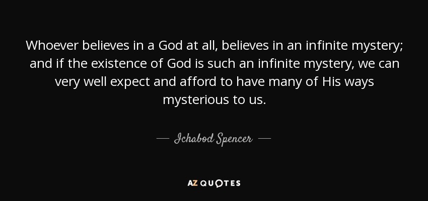 Whoever believes in a God at all, believes in an infinite mystery; and if the existence of God is such an infinite mystery, we can very well expect and afford to have many of His ways mysterious to us. - Ichabod Spencer