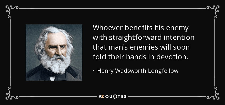 Whoever benefits his enemy with straightforward intention that man's enemies will soon fold their hands in devotion. - Henry Wadsworth Longfellow