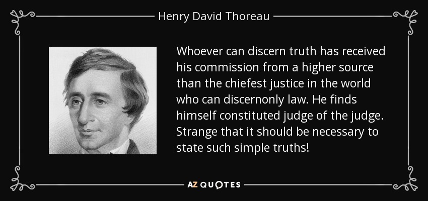 Whoever can discern truth has received his commission from a higher source than the chiefest justice in the world who can discernonly law. He finds himself constituted judge of the judge. Strange that it should be necessary to state such simple truths! - Henry David Thoreau