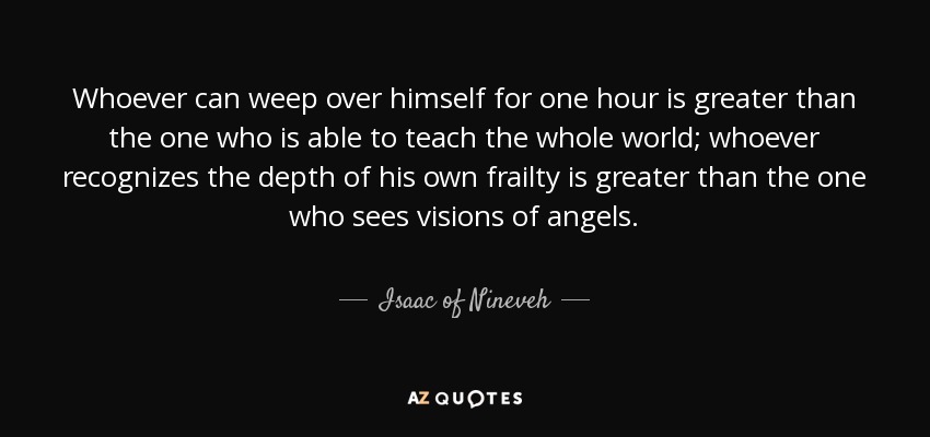 Whoever can weep over himself for one hour is greater than the one who is able to teach the whole world; whoever recognizes the depth of his own frailty is greater than the one who sees visions of angels. - Isaac of Nineveh