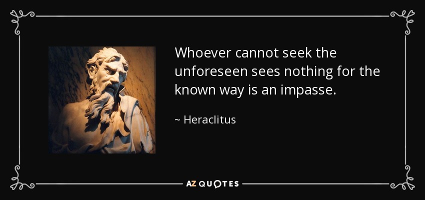 Whoever cannot seek the unforeseen sees nothing for the known way is an impasse. - Heraclitus