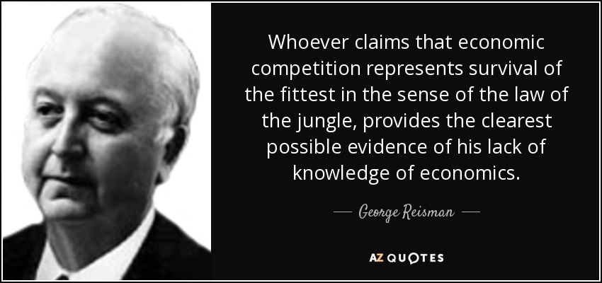 Whoever claims that economic competition represents survival of the fittest in the sense of the law of the jungle, provides the clearest possible evidence of his lack of knowledge of economics. - George Reisman