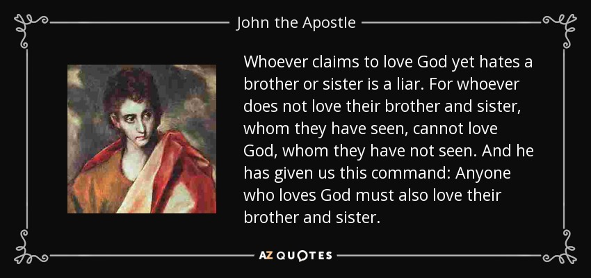 Whoever claims to love God yet hates a brother or sister is a liar. For whoever does not love their brother and sister, whom they have seen, cannot love God, whom they have not seen. And he has given us this command: Anyone who loves God must also love their brother and sister. - John the Apostle