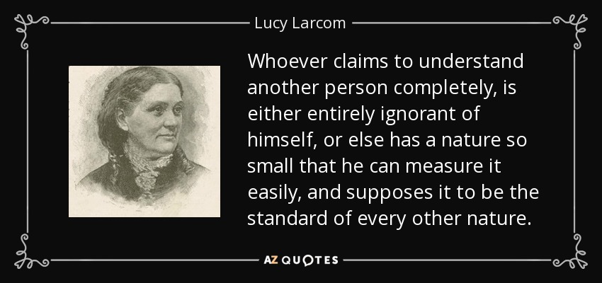 Whoever claims to understand another person completely, is either entirely ignorant of himself, or else has a nature so small that he can measure it easily, and supposes it to be the standard of every other nature. - Lucy Larcom