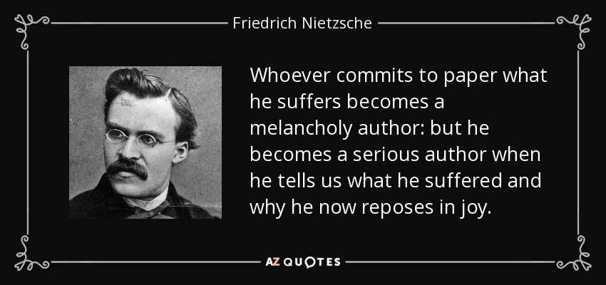 Whoever commits to paper what he suffers becomes a melancholy author: but he becomes a serious author when he tells us what he suffered and why he now reposes in joy. - Friedrich Nietzsche