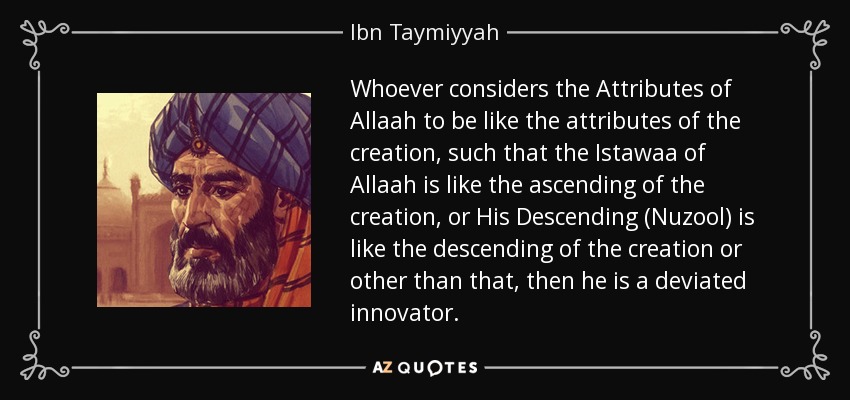 Whoever considers the Attributes of Allaah to be like the attributes of the creation, such that the Istawaa of Allaah is like the ascending of the creation, or His Descending (Nuzool) is like the descending of the creation or other than that, then he is a deviated innovator. - Ibn Taymiyyah