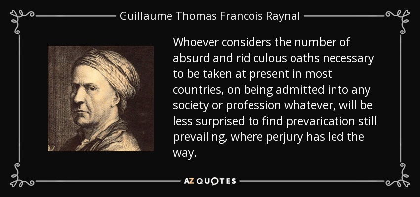 Whoever considers the number of absurd and ridiculous oaths necessary to be taken at present in most countries, on being admitted into any society or profession whatever, will be less surprised to find prevarication still prevailing, where perjury has led the way. - Guillaume Thomas Francois Raynal