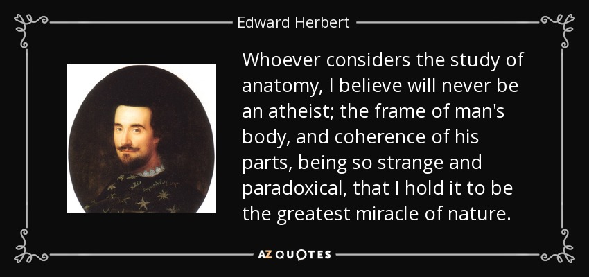 Whoever considers the study of anatomy, I believe will never be an atheist; the frame of man's body, and coherence of his parts, being so strange and paradoxical, that I hold it to be the greatest miracle of nature. - Edward Herbert, 1st Baron Herbert of Cherbury