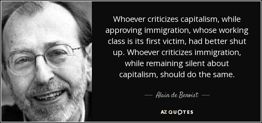 Whoever criticizes capitalism, while approving immigration, whose working class is its first victim, had better shut up. Whoever criticizes immigration, while remaining silent about capitalism, should do the same. - Alain de Benoist