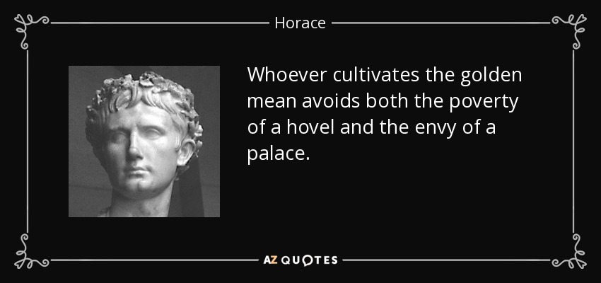 Whoever cultivates the golden mean avoids both the poverty of a hovel and the envy of a palace. - Horace