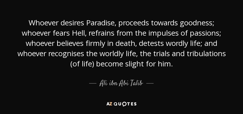 Whoever desires Paradise, proceeds towards goodness; whoever fears Hell, refrains from the impulses of passions; whoever believes firmly in death, detests wordly life; and whoever recognises the worldly life, the trials and tribulations (of life) become slight for him. - Ali ibn Abi Talib