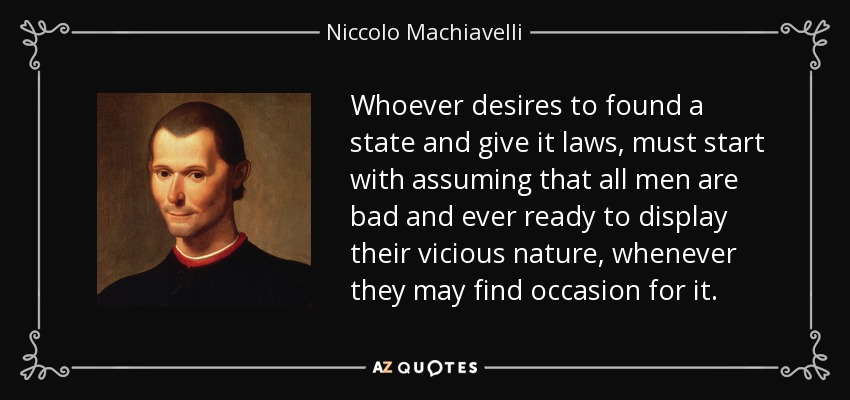 Whoever desires to found a state and give it laws, must start with assuming that all men are bad and ever ready to display their vicious nature, whenever they may find occasion for it. - Niccolo Machiavelli