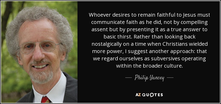 Whoever desires to remain faithful to Jesus must communicate faith as he did, not by compelling assent but by presenting it as a true answer to basic thirst. Rather than looking back nostalgically on a time when Christians wielded more power, I suggest another approach: that we regard ourselves as subversives operating within the broader culture. - Philip Yancey