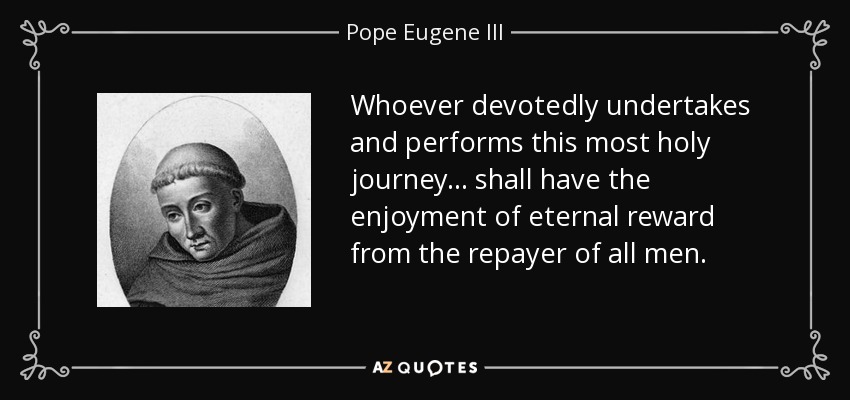 Whoever devotedly undertakes and performs this most holy journey... shall have the enjoyment of eternal reward from the repayer of all men. - Pope Eugene III