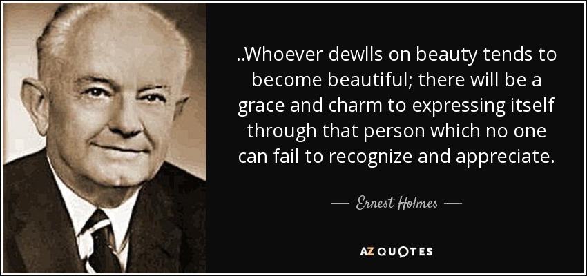 ..Whoever dewlls on beauty tends to become beautiful; there will be a grace and charm to expressing itself through that person which no one can fail to recognize and appreciate. - Ernest Holmes