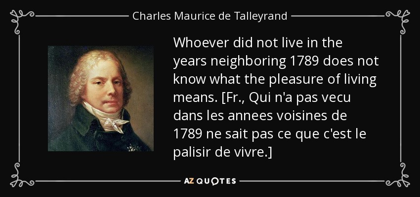 Whoever did not live in the years neighboring 1789 does not know what the pleasure of living means. [Fr., Qui n'a pas vecu dans les annees voisines de 1789 ne sait pas ce que c'est le palisir de vivre.] - Charles Maurice de Talleyrand