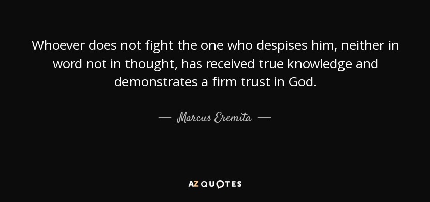 Whoever does not fight the one who despises him, neither in word not in thought, has received true knowledge and demonstrates a firm trust in God. - Marcus Eremita