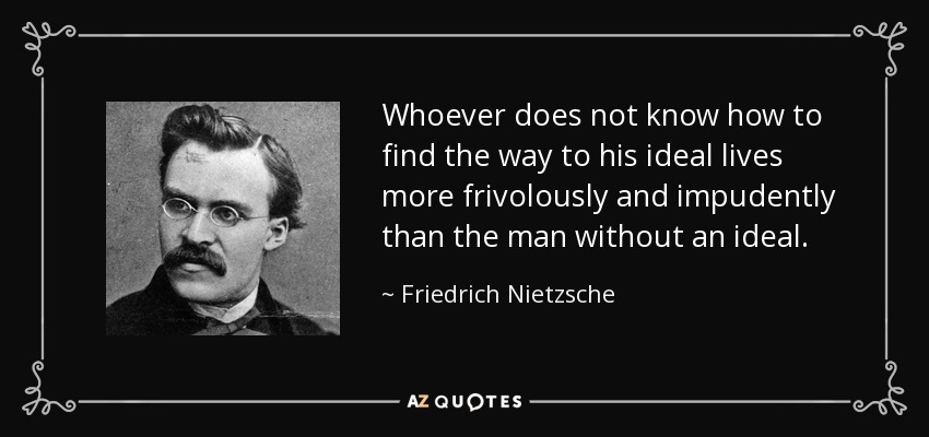 Whoever does not know how to find the way to his ideal lives more frivolously and impudently than the man without an ideal. - Friedrich Nietzsche