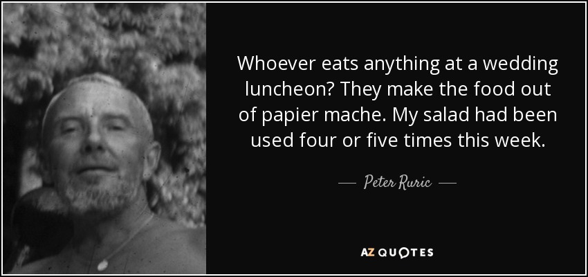 Whoever eats anything at a wedding luncheon? They make the food out of papier mache. My salad had been used four or five times this week. - Peter Ruric
