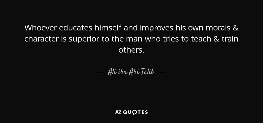 Whoever educates himself and improves his own morals & character is superior to the man who tries to teach & train others. - Ali ibn Abi Talib