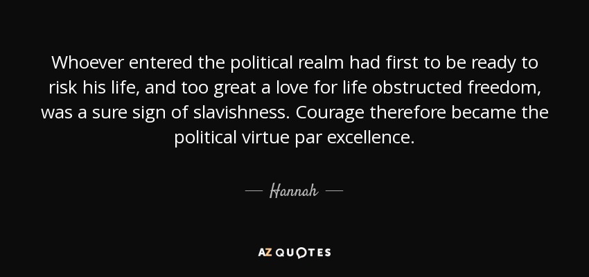 Whoever entered the political realm had first to be ready to risk his life, and too great a love for life obstructed freedom, was a sure sign of slavishness. Courage therefore became the political virtue par excellence. - Hannah