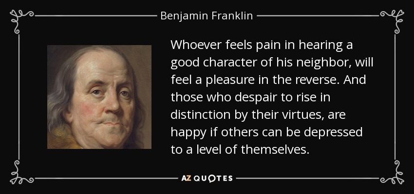 Whoever feels pain in hearing a good character of his neighbor, will feel a pleasure in the reverse. And those who despair to rise in distinction by their virtues, are happy if others can be depressed to a level of themselves. - Benjamin Franklin
