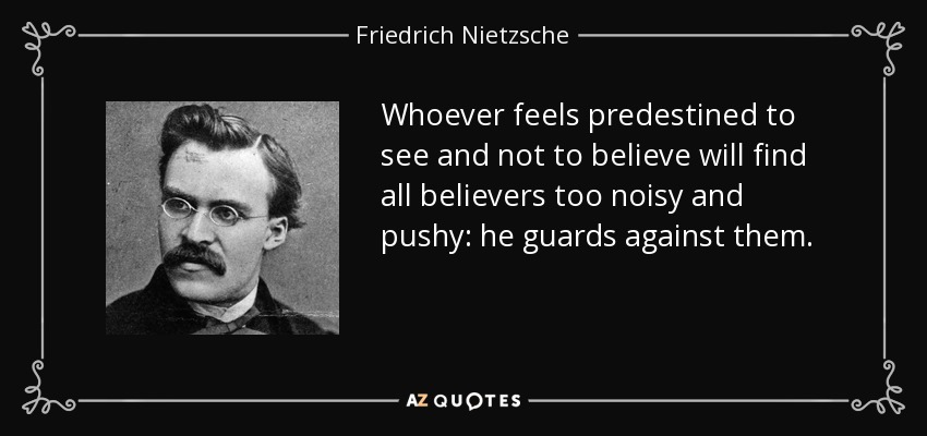 Whoever feels predestined to see and not to believe will find all believers too noisy and pushy: he guards against them. - Friedrich Nietzsche