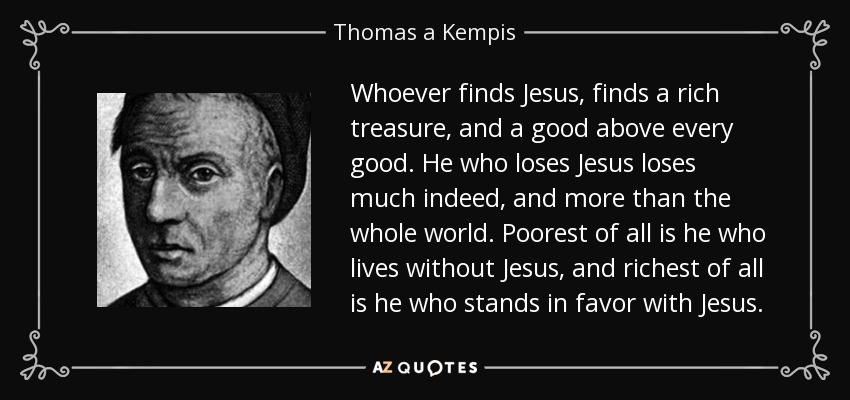 Whoever finds Jesus, finds a rich treasure, and a good above every good. He who loses Jesus loses much indeed, and more than the whole world. Poorest of all is he who lives without Jesus, and richest of all is he who stands in favor with Jesus. - Thomas a Kempis