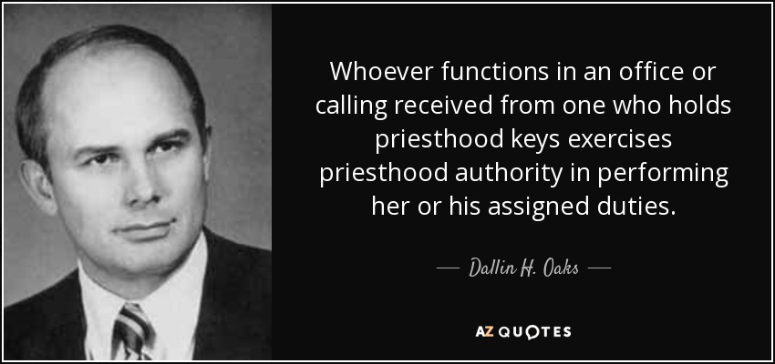 Whoever functions in an office or calling received from one who holds priesthood keys exercises priesthood authority in performing her or his assigned duties. - Dallin H. Oaks