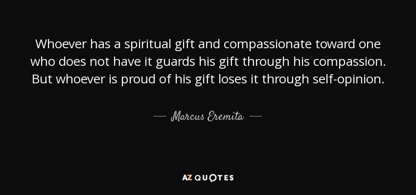 Whoever has a spiritual gift and compassionate toward one who does not have it guards his gift through his compassion. But whoever is proud of his gift loses it through self-opinion. - Marcus Eremita
