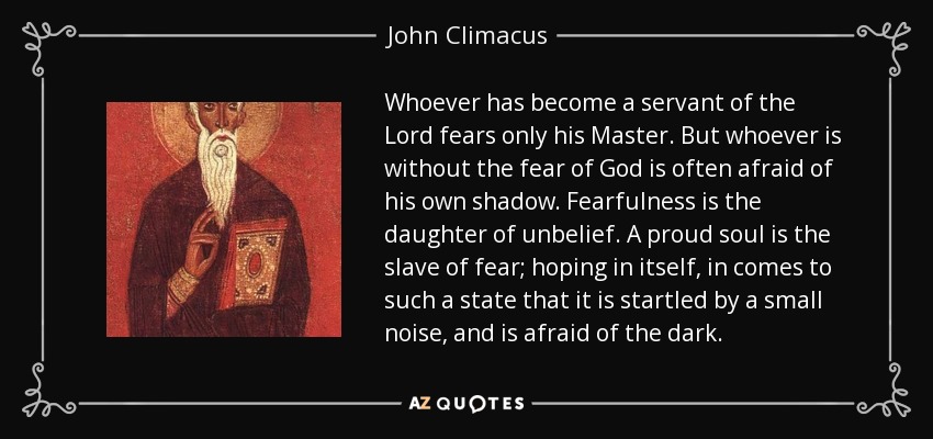 Whoever has become a servant of the Lord fears only his Master. But whoever is without the fear of God is often afraid of his own shadow. Fearfulness is the daughter of unbelief. A proud soul is the slave of fear; hoping in itself, in comes to such a state that it is startled by a small noise, and is afraid of the dark. - John Climacus