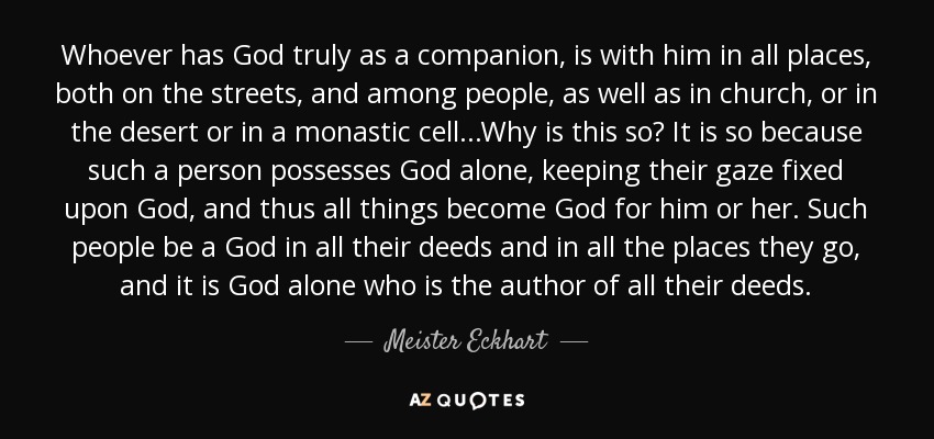 Whoever has God truly as a companion, is with him in all places, both on the streets, and among people, as well as in church, or in the desert or in a monastic cell...Why is this so? It is so because such a person possesses God alone, keeping their gaze fixed upon God, and thus all things become God for him or her. Such people be a God in all their deeds and in all the places they go, and it is God alone who is the author of all their deeds. - Meister Eckhart