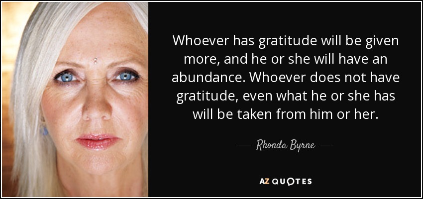 Whoever has gratitude will be given more, and he or she will have an abundance. Whoever does not have gratitude, even what he or she has will be taken from him or her. - Rhonda Byrne