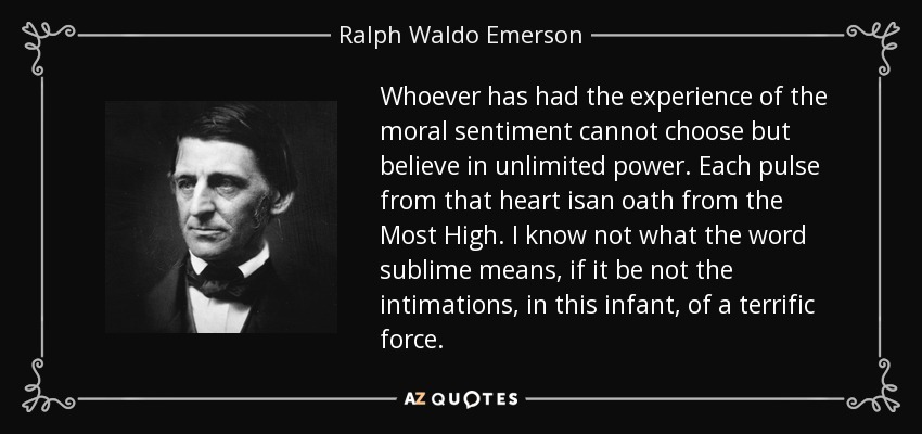 Whoever has had the experience of the moral sentiment cannot choose but believe in unlimited power. Each pulse from that heart isan oath from the Most High. I know not what the word sublime means, if it be not the intimations, in this infant, of a terrific force. - Ralph Waldo Emerson