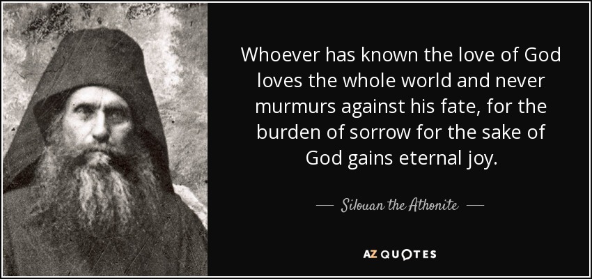 Whoever has known the love of God loves the whole world and never murmurs against his fate, for the burden of sorrow for the sake of God gains eternal joy. - Silouan the Athonite