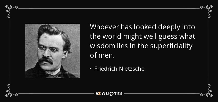 Whoever has looked deeply into the world might well guess what wisdom lies in the superficiality of men. - Friedrich Nietzsche