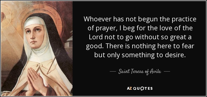 Whoever has not begun the practice of prayer, I beg for the love of the Lord not to go without so great a good. There is nothing here to fear but only something to desire. - Teresa of Avila