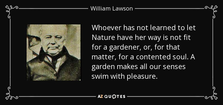 Whoever has not learned to let Nature have her way is not fit for a gardener, or, for that matter, for a contented soul. A garden makes all our senses swim with pleasure. - William Lawson