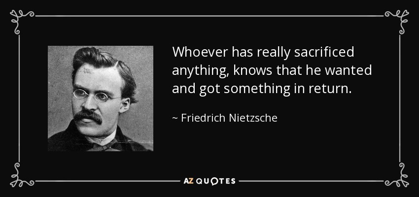 Whoever has really sacrificed anything, knows that he wanted and got something in return. - Friedrich Nietzsche
