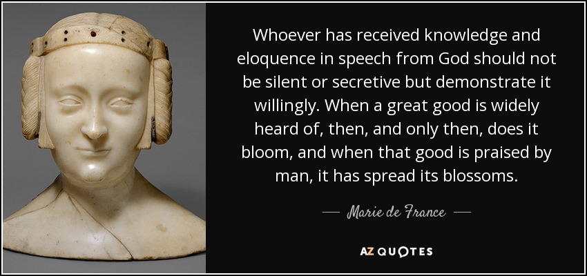 Whoever has received knowledge and eloquence in speech from God should not be silent or secretive but demonstrate it willingly. When a great good is widely heard of, then, and only then, does it bloom, and when that good is praised by man, it has spread its blossoms. - Marie de France