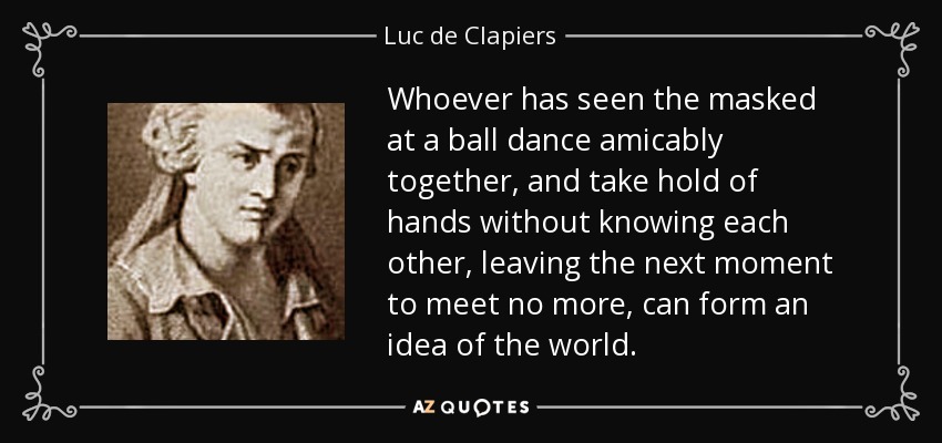 Whoever has seen the masked at a ball dance amicably together, and take hold of hands without knowing each other, leaving the next moment to meet no more, can form an idea of the world. - Luc de Clapiers