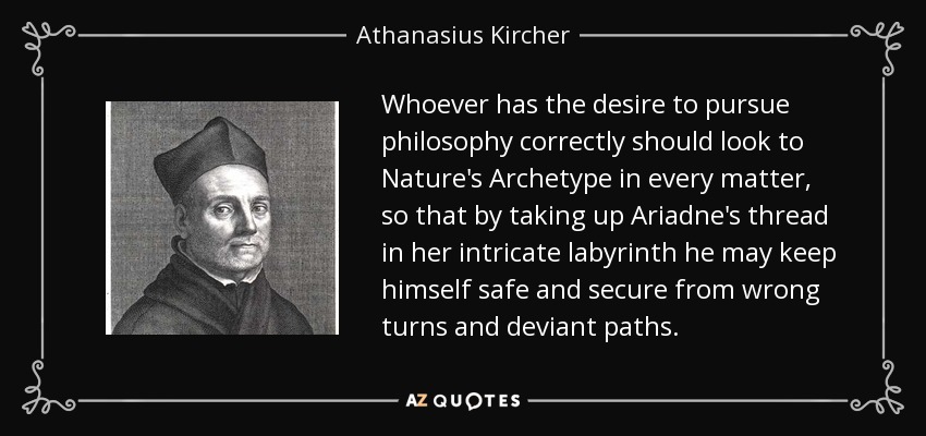 Whoever has the desire to pursue philosophy correctly should look to Nature's Archetype in every matter, so that by taking up Ariadne's thread in her intricate labyrinth he may keep himself safe and secure from wrong turns and deviant paths. - Athanasius Kircher