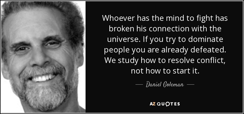 Whoever has the mind to fight has broken his connection with the universe. If you try to dominate people you are already defeated. We study how to resolve conflict, not how to start it. - Daniel Goleman
