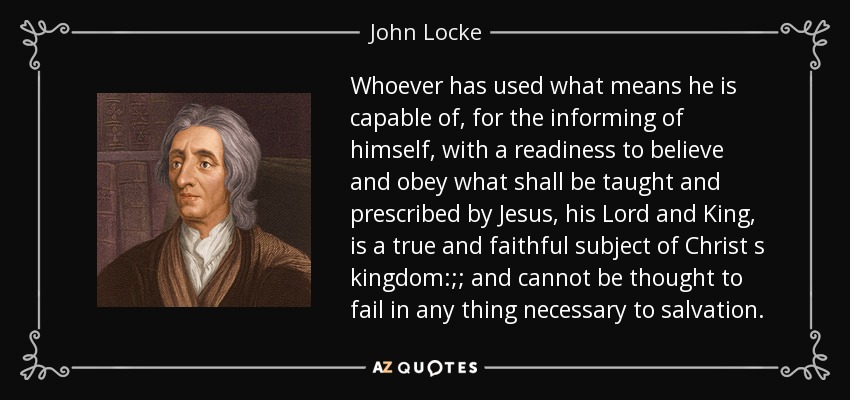 Whoever has used what means he is capable of, for the informing of himself, with a readiness to believe and obey what shall be taught and prescribed by Jesus, his Lord and King, is a true and faithful subject of Christ s kingdom:;; and cannot be thought to fail in any thing necessary to salvation. - John Locke