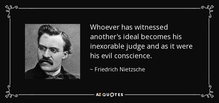 Whoever has witnessed another's ideal becomes his inexorable judge and as it were his evil conscience. - Friedrich Nietzsche